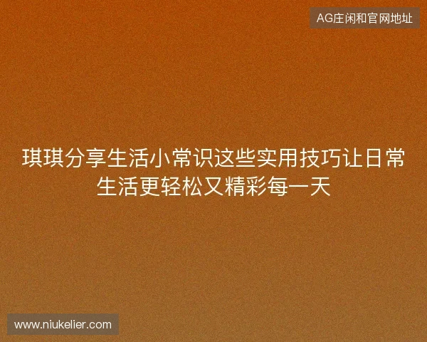 琪琪分享生活小常识这些实用技巧让日常生活更轻松又精彩每一天